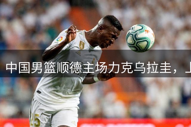 中国男篮顺德主场力克乌拉圭，上演精彩对决