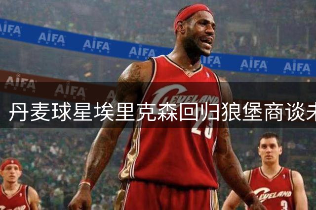 丹麦球星埃里克森回归狼堡商谈未来 健康隐忧引退役猜想