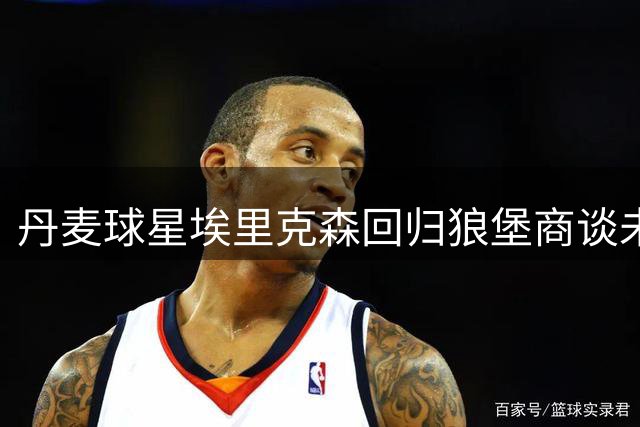丹麦球星埃里克森回归狼堡商谈未来 健康隐忧引退役猜想