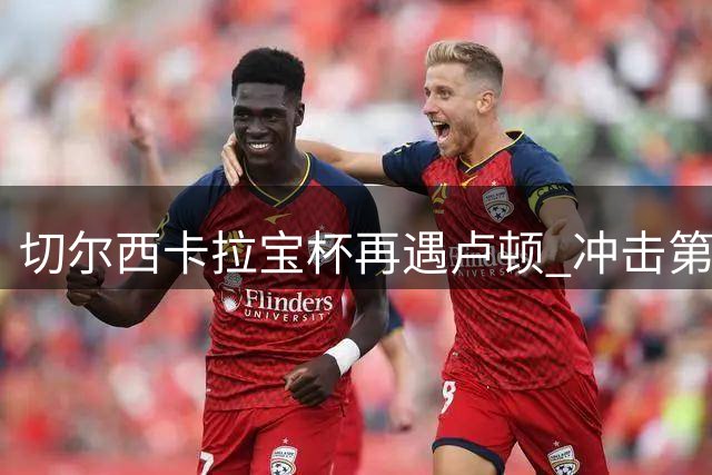 切尔西卡拉宝杯再遇卢顿 冲击第六冠征程正式启动