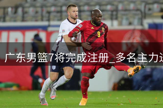 广东男篮7将完成注册 多名主力进入合同年