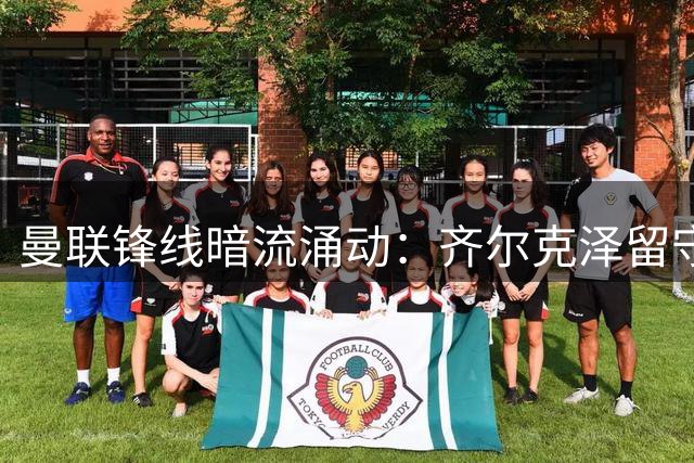 曼联锋线暗流涌动：齐尔克泽留守意愿强烈 尤文图斯虎视眈眈