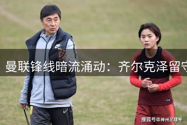 曼联锋线暗流涌动：齐尔克泽留守意愿强烈 尤文图斯虎视眈眈