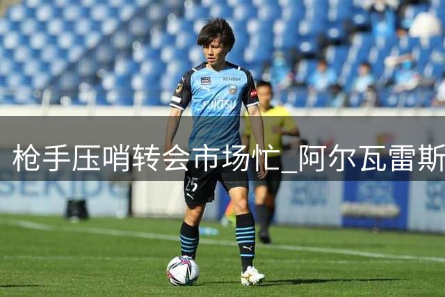 枪手压哨转会市场忙 阿尔瓦雷斯交易存悬念