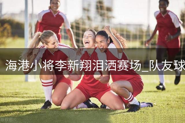 海港小将李新翔泪洒赛场 队友球迷暖心声援显温情