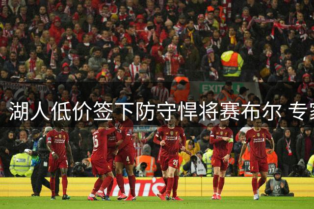 湖人低价签下防守悍将赛布尔 专家称其将重塑紫金军团外线防守体系