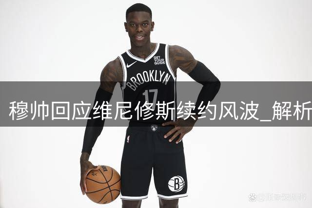 穆帅回应维尼修斯续约风波 解析三巨星共存之道