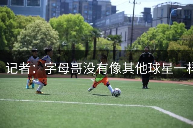 记者：字母哥没有像其他球星一样积极招募詹姆斯