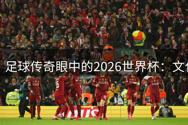 足球传奇眼中的2026世界杯：文化交融与情感共鸣的盛宴