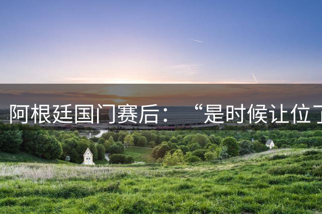 阿根廷国门赛后：“是时候让位了”，我很抱歉